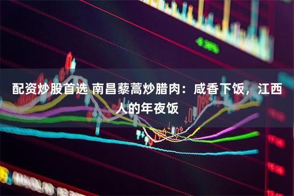 配资炒股首选 南昌藜蒿炒腊肉：咸香下饭，江西人的年夜饭
