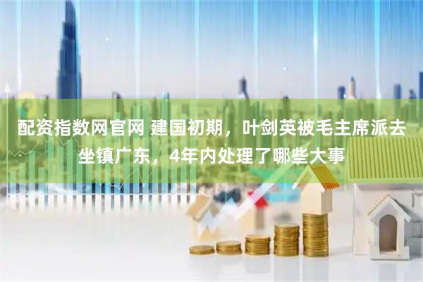 配资指数网官网 建国初期，叶剑英被毛主席派去坐镇广东，4年内处理了哪些大事