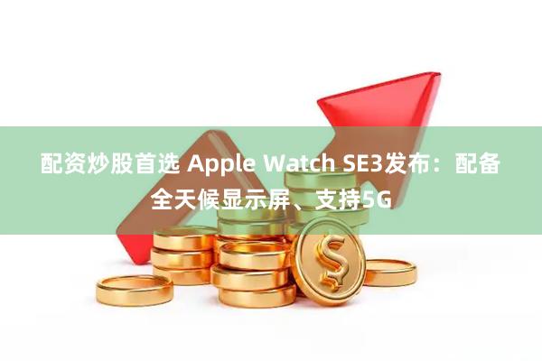 配资炒股首选 Apple Watch SE3发布：配备全天候显示屏、支持5G