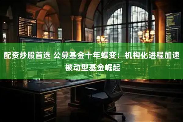 配资炒股首选 公募基金十年蝶变：机构化进程加速 被动型基金崛起