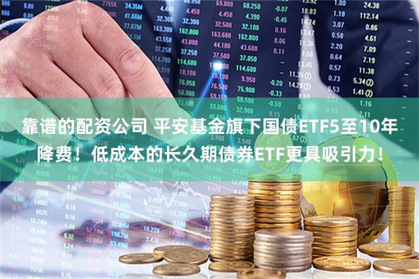 靠谱的配资公司 平安基金旗下国债ETF5至10年降费！低成本的长久期债券ETF更具吸引力！