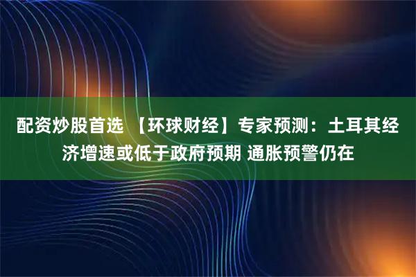 配资炒股首选 【环球财经】专家预测：土耳其经济增速或低于政府预期 通胀预警仍在