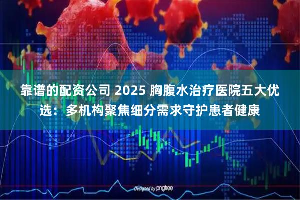靠谱的配资公司 2025 胸腹水治疗医院五大优选：多机构聚焦细分需求守护患者健康