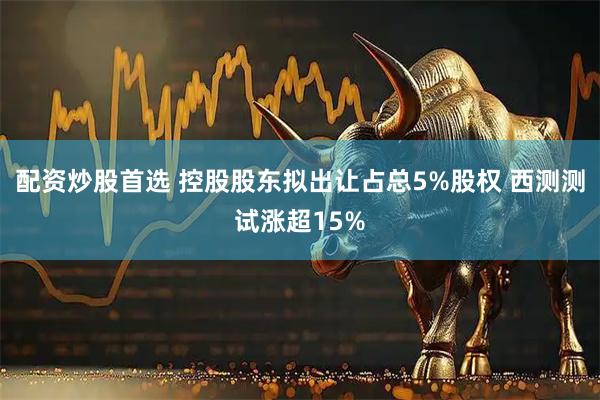 配资炒股首选 控股股东拟出让占总5%股权 西测测试涨超15%