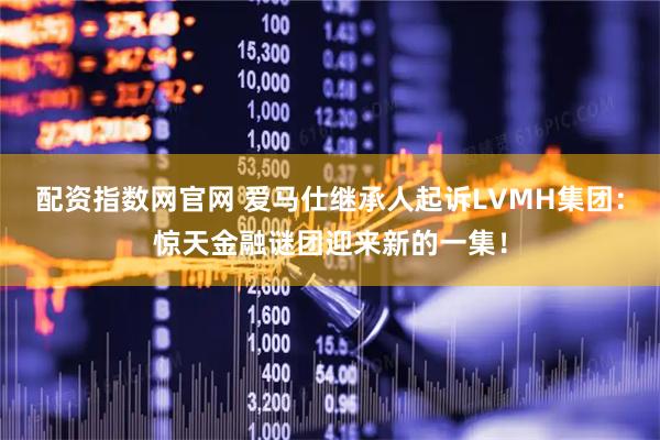 配资指数网官网 爱马仕继承人起诉LVMH集团：惊天金融谜团迎来新的一集！