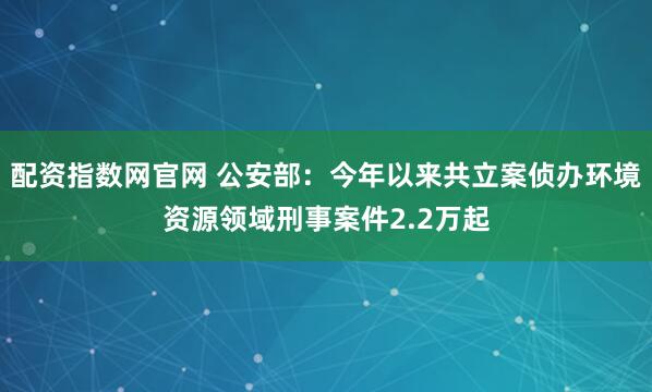配资指数网官网 公安部：今年以来共立案侦办环境资源领域刑事案件2.2万起