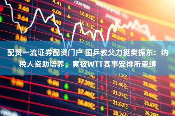 配资一流证券配资门户 国乒教父力挺樊振东：纳税人资助培养，竟被WTT赛事安排所束缚