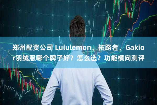 郑州配资公司 Lululemon、拓路者、Gakior羽绒服哪个牌子好？怎么选？功能横向测评