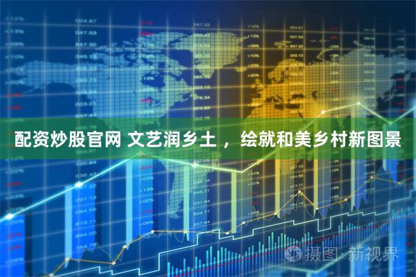 配资炒股官网 文艺润乡土 ，绘就和美乡村新图景