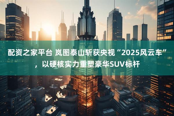 配资之家平台 岚图泰山斩获央视“2025风云车”，以硬核实力重塑豪华SUV标杆