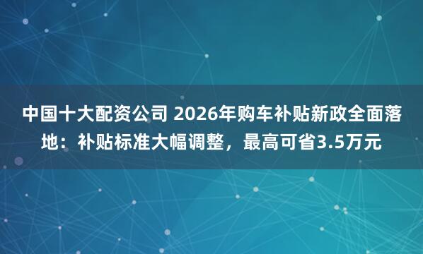 中国十大配资公司 2026年购车补贴新政全面落地：补贴标准大幅调整，最高可省3.5万元