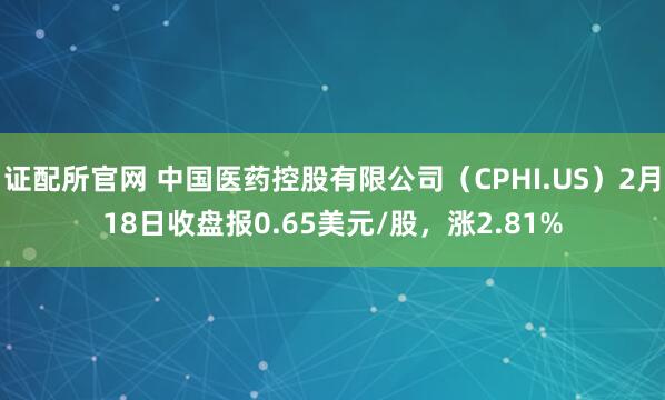 证配所官网 中国医药控股有限公司（CPHI.US）2月18日收盘报0.65美元/股，涨2.81%