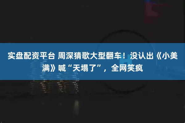 实盘配资平台 周深猜歌大型翻车！没认出《小美满》喊“天塌了”，全网笑疯