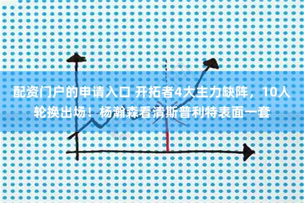 配资门户的申请入口 开拓者4大主力缺阵，10人轮换出场！杨瀚森看清斯普利特表面一套