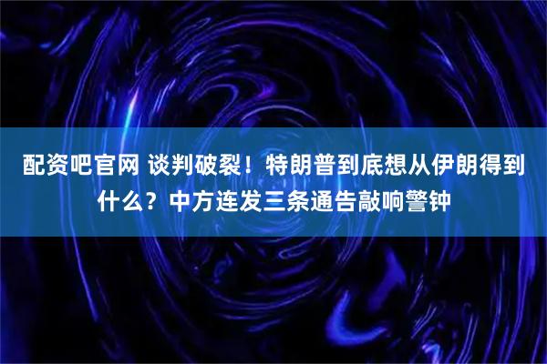 配资吧官网 谈判破裂！特朗普到底想从伊朗得到什么？中方连发三条通告敲响警钟