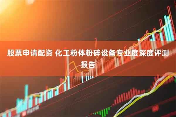 股票申请配资 化工粉体粉碎设备专业度深度评测报告