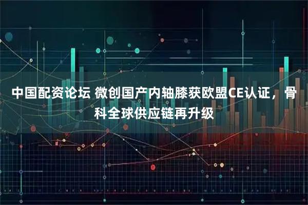 中国配资论坛 微创国产内轴膝获欧盟CE认证，骨科全球供应链再升级