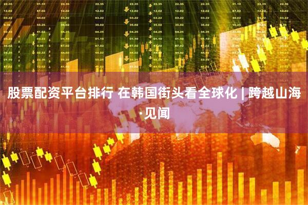 股票配资平台排行 在韩国街头看全球化 | 跨越山海·见闻