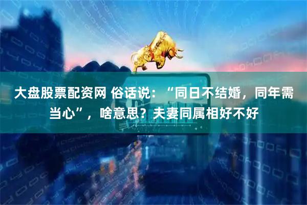大盘股票配资网 俗话说：“同日不结婚，同年需当心”，啥意思？夫妻同属相好不好