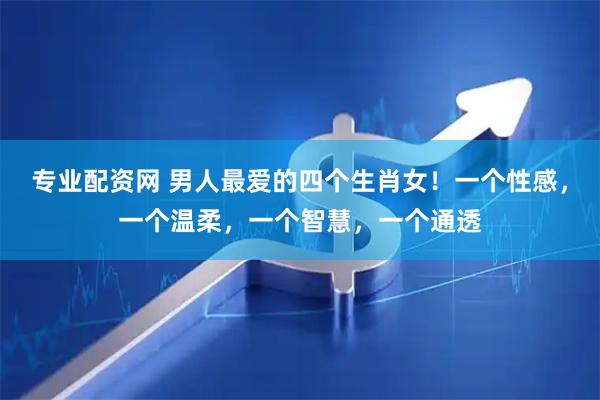 专业配资网 男人最爱的四个生肖女！一个性感，一个温柔，一个智慧，一个通透