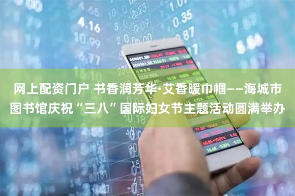 网上配资门户 书香润芳华·艾香暖巾帼——海城市图书馆庆祝“三八”国际妇女节主题活动圆满举办