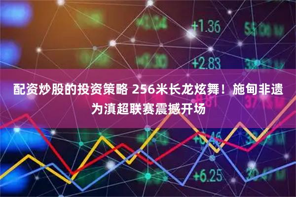 配资炒股的投资策略 256米长龙炫舞！施甸非遗为滇超联赛震撼开场