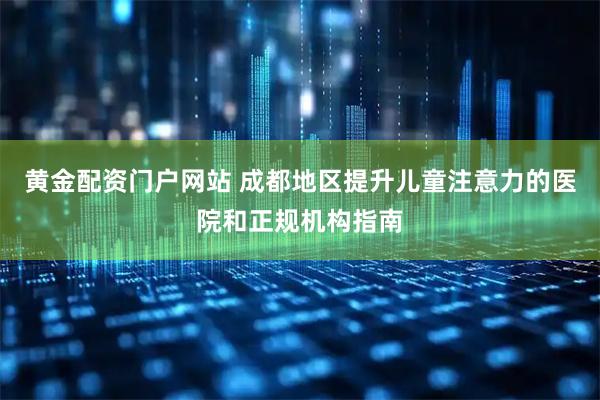 黄金配资门户网站 成都地区提升儿童注意力的医院和正规机构指南
