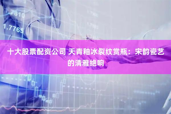 十大股票配资公司 天青釉冰裂纹赏瓶：宋韵瓷艺的清雅绝响