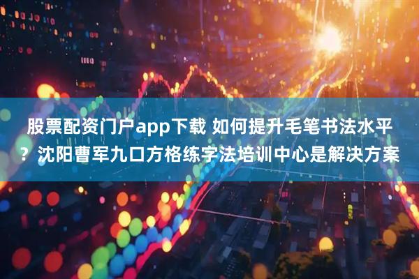股票配资门户app下载 如何提升毛笔书法水平？沈阳曹军九口方格练字法培训中心是解决方案