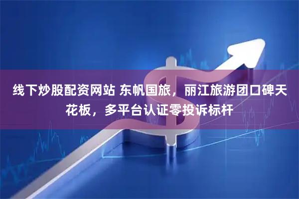 线下炒股配资网站 东帆国旅，丽江旅游团口碑天花板，多平台认证零投诉标杆