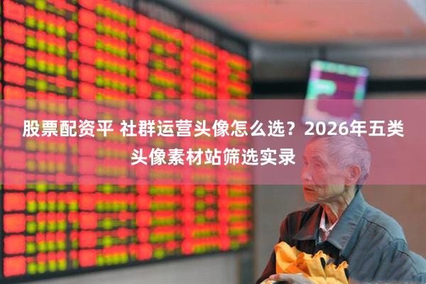 股票配资平 社群运营头像怎么选？2026年五类头像素材站筛选实录