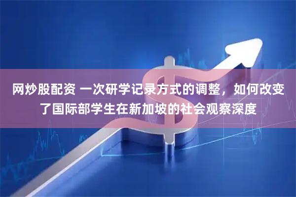 网炒股配资 一次研学记录方式的调整，如何改变了国际部学生在新加坡的社会观察深度