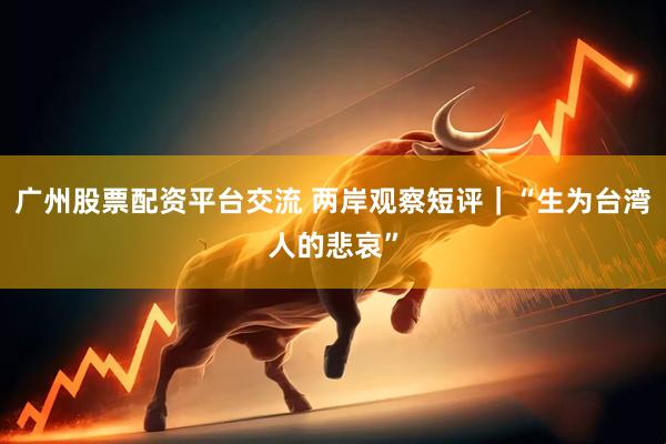 广州股票配资平台交流 两岸观察短评｜“生为台湾人的悲哀”