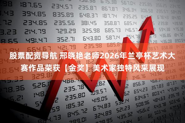 股票配资导航 邢晓艳老师2026年兰亭杯艺术大赛作品荣获【金奖】美术家独特风采展现