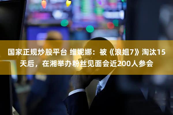 国家正规炒股平台 维妮娜：被《浪姐7》淘汰15天后，在湘举办粉丝见面会近200人参会
