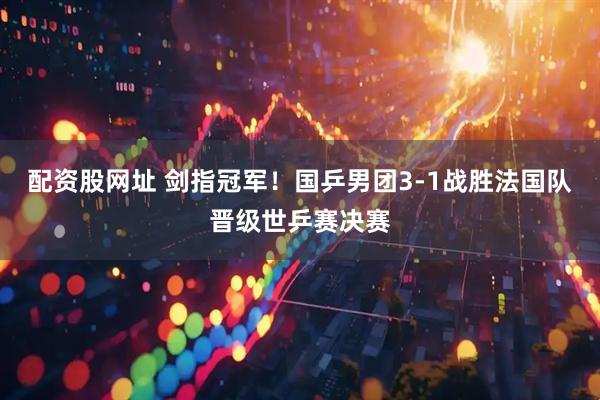 配资股网址 剑指冠军！国乒男团3-1战胜法国队晋级世乒赛决赛